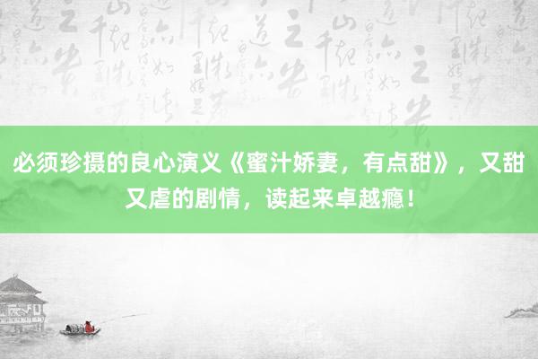 必须珍摄的良心演义《蜜汁娇妻，有点甜》，又甜又虐的剧情，读起来卓越瘾！