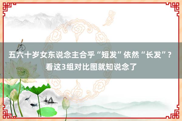 五六十岁女东说念主合乎“短发”依然“长发”? 看这3组对比图就知说念了