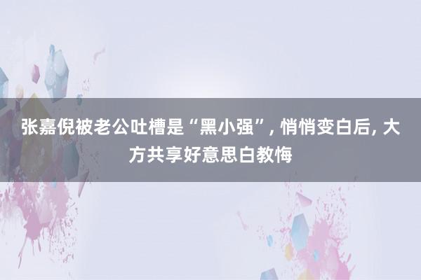 张嘉倪被老公吐槽是“黑小强”, 悄悄变白后, 大方共享好意思白教悔