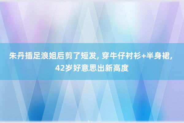 朱丹插足浪姐后剪了短发, 穿牛仔衬衫+半身裙, 42岁好意思出新高度