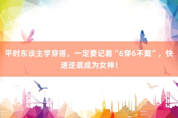 平时东谈主学穿搭，一定要记着“6穿6不戴”，快速逆袭成为女神！