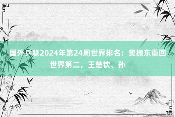 国外乒联2024年第24周世界排名：樊振东重回世界第二，王楚钦、孙