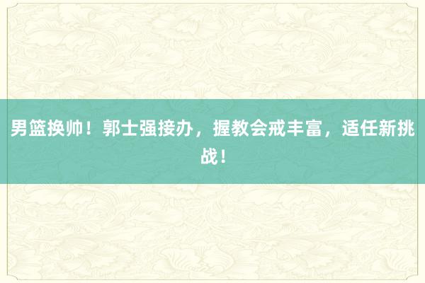 男篮换帅！郭士强接办，握教会戒丰富，适任新挑战！