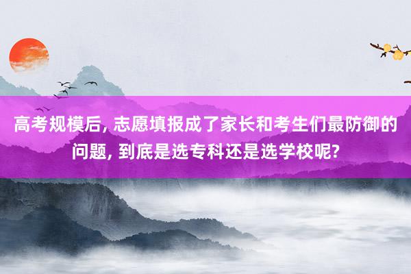 高考规模后, 志愿填报成了家长和考生们最防御的问题, 到底是选专科还是选学校呢?