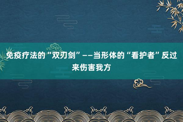 免疫疗法的“双刃剑”——当形体的“看护者”反过来伤害我方