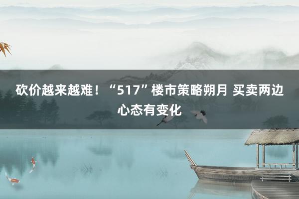 砍价越来越难！“517”楼市策略朔月 买卖两边心态有变化