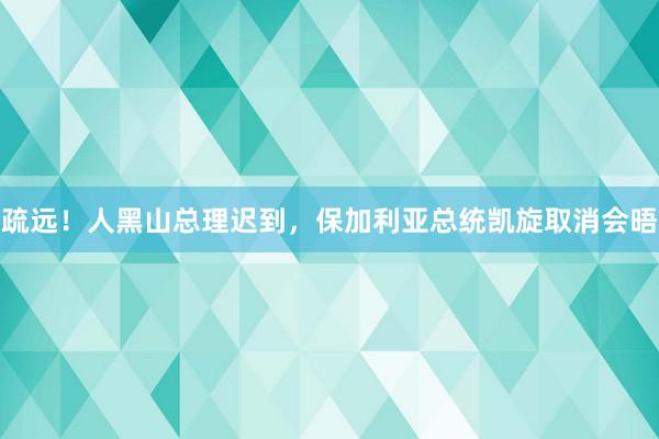 疏远！人黑山总理迟到，保加利亚总统凯旋取消会晤