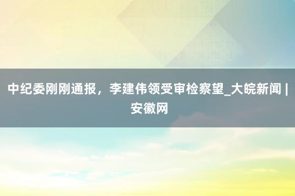 中纪委刚刚通报，李建伟领受审检察望_大皖新闻 | 安徽网