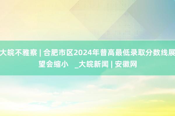 大皖不雅察 | 合肥市区2024年普高最低录取分数线展望会缩小   _大皖新闻 | 安徽网