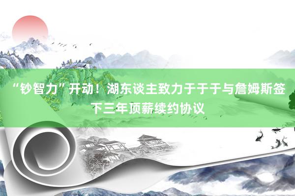 “钞智力”开动！湖东谈主致力于于于与詹姆斯签下三年顶薪续约协议