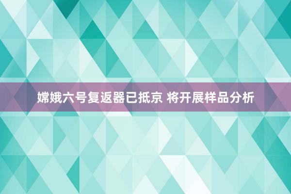 嫦娥六号复返器已抵京 将开展样品分析