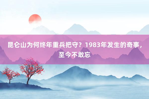 昆仑山为何终年重兵把守？1983年发生的奇事，至今不敢忘