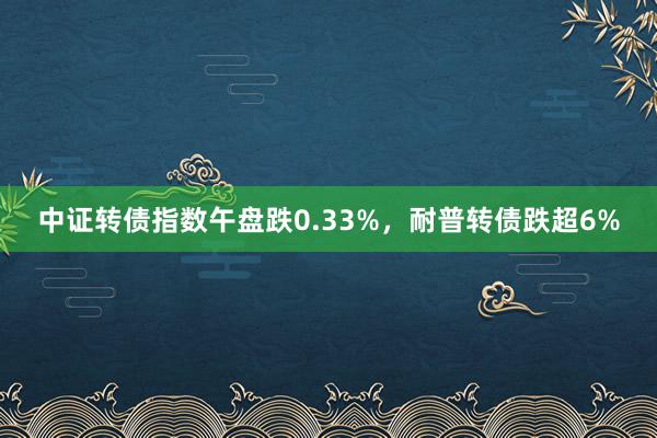 中证转债指数午盘跌0.33%，耐普转债跌超6%