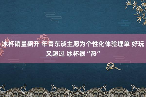 冰杯销量飙升 年青东谈主愿为个性化体验埋单 好玩又超过 冰杯很“热”