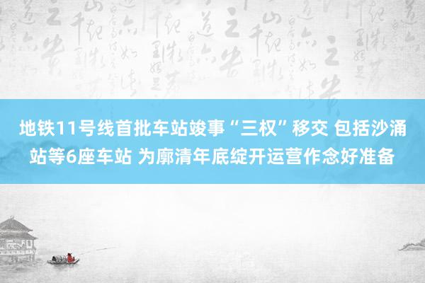 地铁11号线首批车站竣事“三权”移交 包括沙涌站等6座车站 为廓清年底绽开运营作念好准备