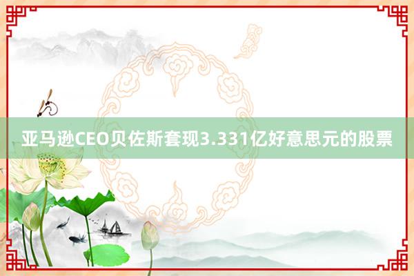 亚马逊CEO贝佐斯套现3.331亿好意思元的股票