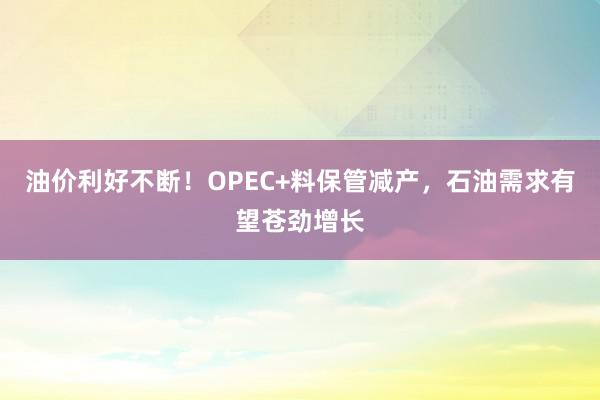 油价利好不断！OPEC+料保管减产，石油需求有望苍劲增长