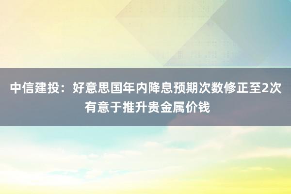 中信建投：好意思国年内降息预期次数修正至2次 有意于推升贵金属价钱