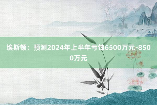 埃斯顿：预测2024年上半年亏蚀6500万元-8500万元