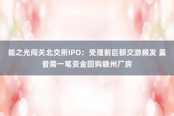 能之光闯关北交所IPO：受理前巨额交游频发 曩昔需一笔资金回购赣州厂房