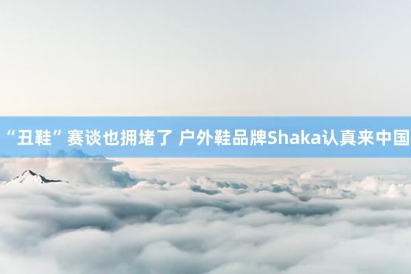 “丑鞋”赛谈也拥堵了 户外鞋品牌Shaka认真来中国