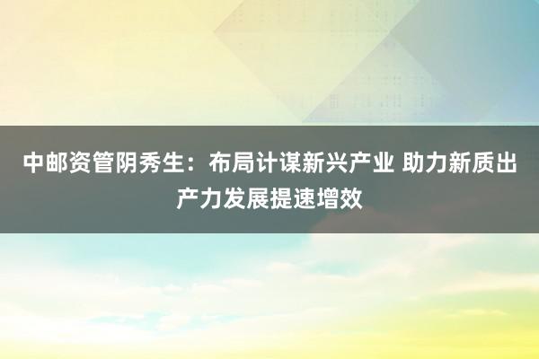 中邮资管阴秀生：布局计谋新兴产业 助力新质出产力发展提速增效