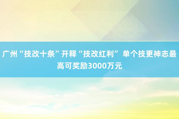 广州“技改十条”开释“技改红利” 单个技更神志最高可奖励3000万元