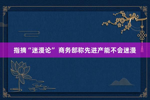 指摘“迷漫论” 商务部称先进产能不会迷漫