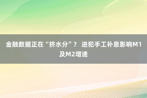 金融数据正在“挤水分”？ 进犯手工补息影响M1及M2增速