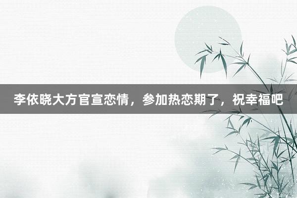 李依晓大方官宣恋情，参加热恋期了，祝幸福吧