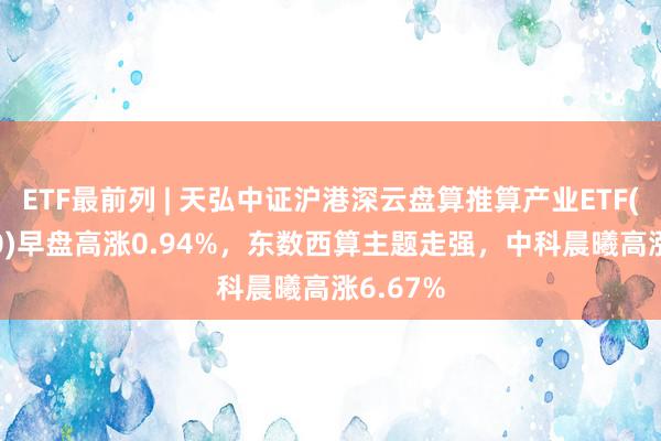 ETF最前列 | 天弘中证沪港深云盘算推算产业ETF(517390)早盘高涨0.94%，东数西算主题走强，中科晨曦高涨6.67%