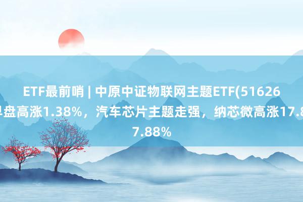 ETF最前哨 | 中原中证物联网主题ETF(516260)早盘高涨1.38%，汽车芯片主题走强，纳芯微高涨17.88%