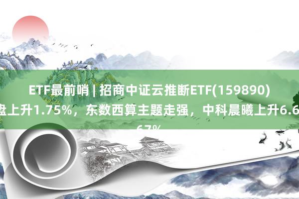 ETF最前哨 | 招商中证云推断ETF(159890)早盘上升1.75%，东数西算主题走强，中科晨曦上升6.67%