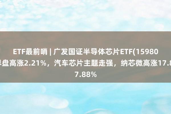 ETF最前哨 | 广发国证半导体芯片ETF(159801)早盘高涨2.21%，汽车芯片主题走强，纳芯微高涨17.88%