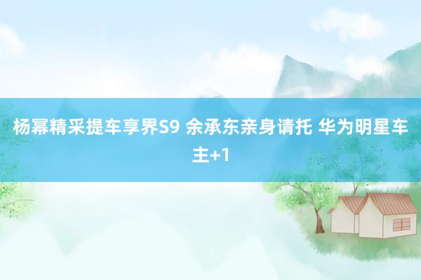 杨幂精采提车享界S9 余承东亲身请托 华为明星车主+1