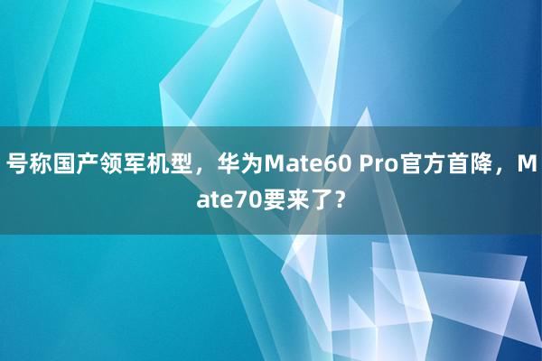 号称国产领军机型，华为Mate60 Pro官方首降，Mate70要来了？