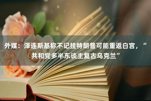 外媒：泽连斯基称不记挂特朗普可能重返白宫，“共和党多半东谈主复古乌克兰”