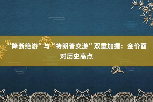 “降断绝游”与“特朗普交游”双重加握：金价面对历史高点