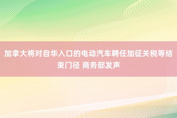 加拿大将对自华入口的电动汽车聘任加征关税等结束门径 商务部发声