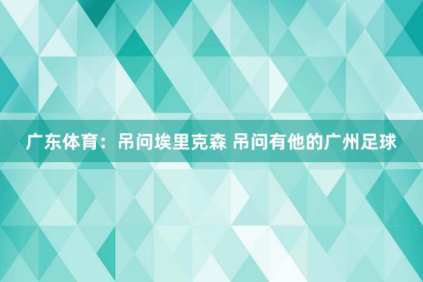 广东体育：吊问埃里克森 吊问有他的广州足球