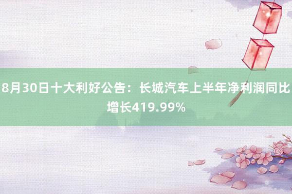 8月30日十大利好公告：长城汽车上半年净利润同比增长419.99%