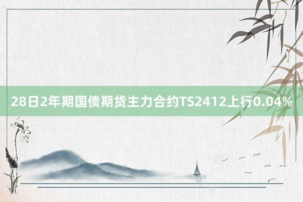 28日2年期国债期货主力合约TS2412上行0.04%