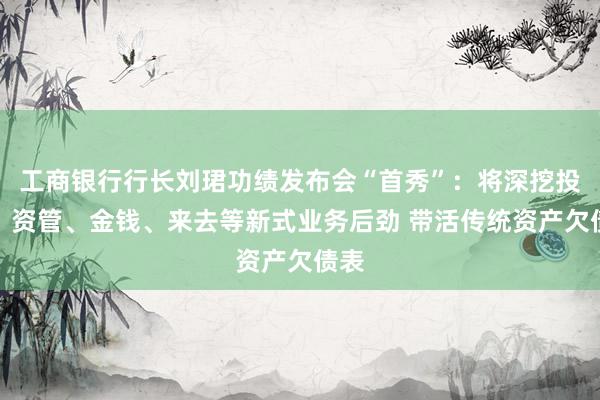 工商银行行长刘珺功绩发布会“首秀”：将深挖投行、资管、金钱、来去等新式业务后劲 带活传统资产欠债表