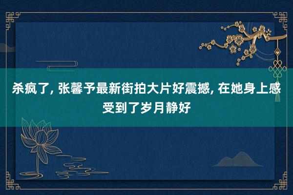 杀疯了, 张馨予最新街拍大片好震撼, 在她身上感受到了岁月静好