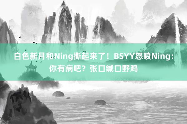 白色新月和Ning撕起来了！BSYY怒喷Ning：你有病吧？张口缄口野鸡