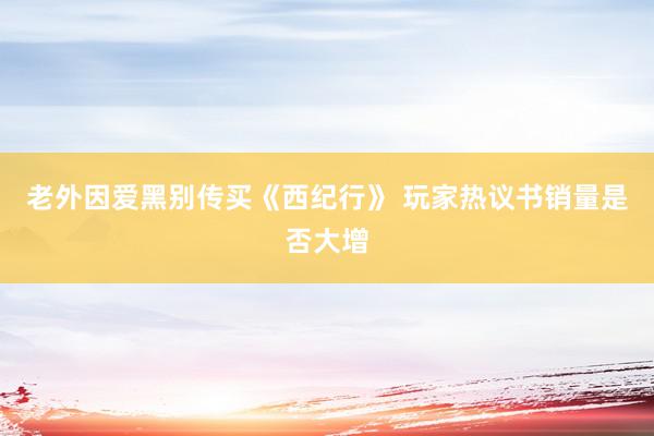 老外因爱黑别传买《西纪行》 玩家热议书销量是否大增