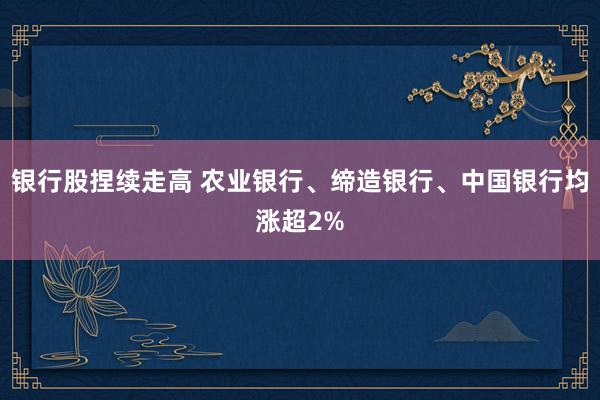 银行股捏续走高 农业银行、缔造银行、中国银行均涨超2%