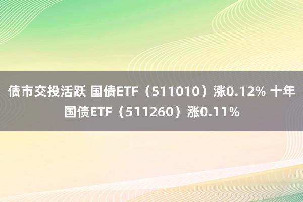 债市交投活跃 国债ETF（511010）涨0.12% 十年国债ETF（511260）涨0.11%