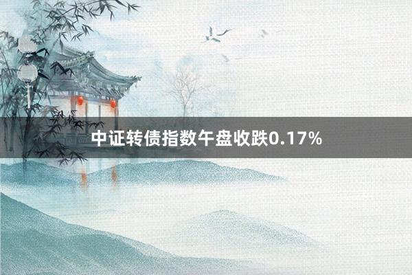 中证转债指数午盘收跌0.17%