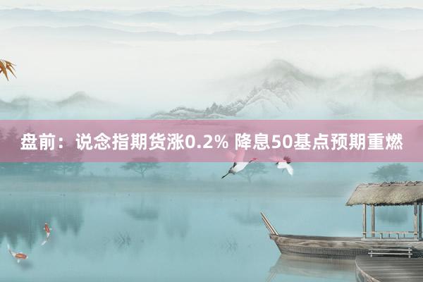 盘前：说念指期货涨0.2% 降息50基点预期重燃